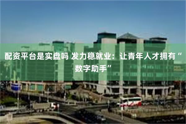 配资平台是实盘吗 发力稳就业：让青年人才拥有“数字助手”