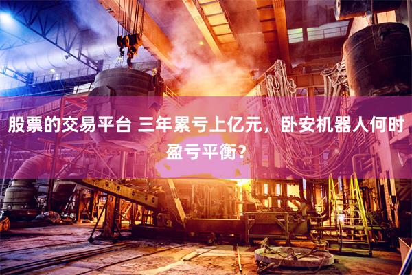 股票的交易平台 三年累亏上亿元，卧安机器人何时盈亏平衡？