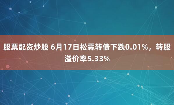 股票配资炒股 6月17日松霖转债下跌0.01%，转股溢价率5.33%
