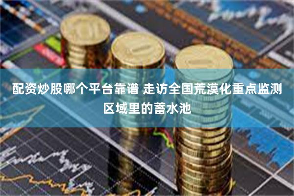 配资炒股哪个平台靠谱 走访全国荒漠化重点监测区域里的蓄水池