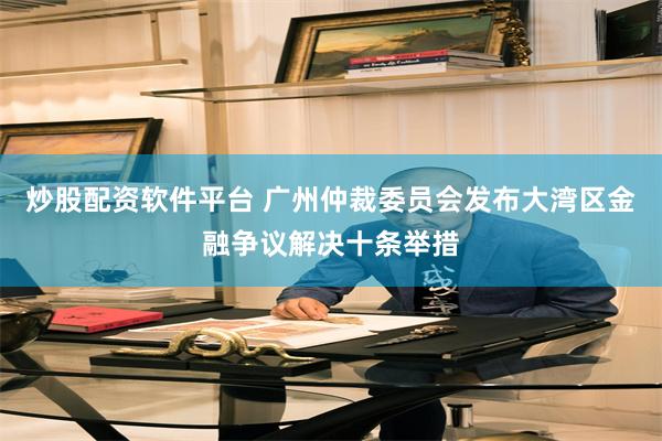 炒股配资软件平台 广州仲裁委员会发布大湾区金融争议解决十条举措