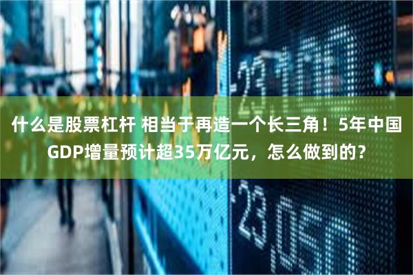 什么是股票杠杆 相当于再造一个长三角！5年中国GDP增量预计超35万亿元，怎么做到的？