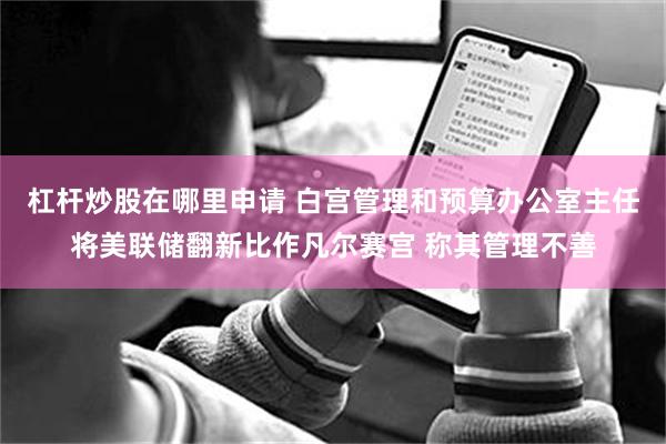 杠杆炒股在哪里申请 白宫管理和预算办公室主任将美联储翻新比作凡尔赛宫 称其管理不善
