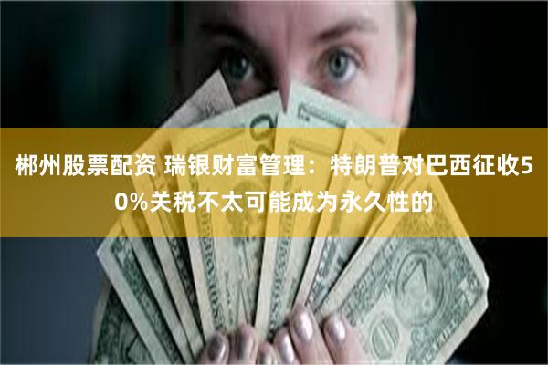 郴州股票配资 瑞银财富管理：特朗普对巴西征收50%关税不太可能成为永久性的