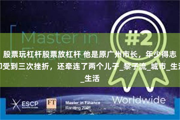 股票玩杠杆股票放杠杆 他是原广州市长，年少得志却受到三次挫折，还牵连了两个儿子_黎子流_城市_生活