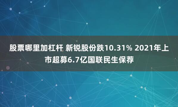 股票哪里加杠杆 新锐股份跌10.31% 2021年上市超募6.7亿国联民生保荐