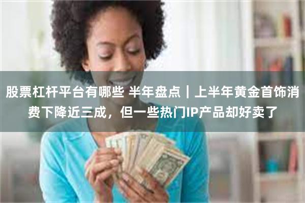 股票杠杆平台有哪些 半年盘点｜上半年黄金首饰消费下降近三成，但一些热门IP产品却好卖了