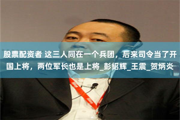 股票配资者 这三人同在一个兵团，后来司令当了开国上将，两位军长也是上将_彭绍辉_王震_贺炳炎