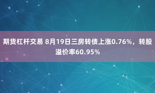 期货杠杆交易 8月19日三房转债上涨0.76%，转股溢价率60.95%