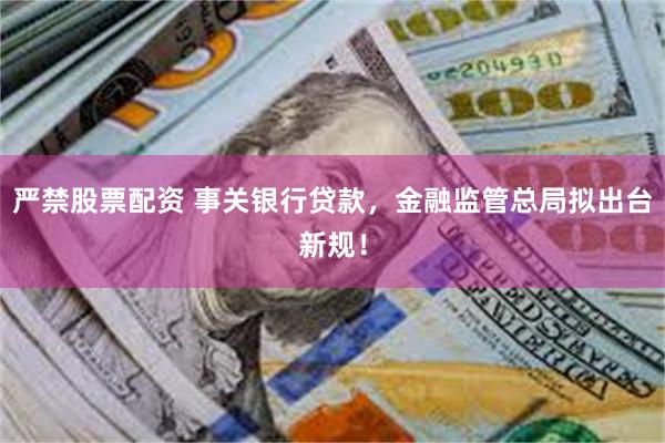 严禁股票配资 事关银行贷款，金融监管总局拟出台新规！