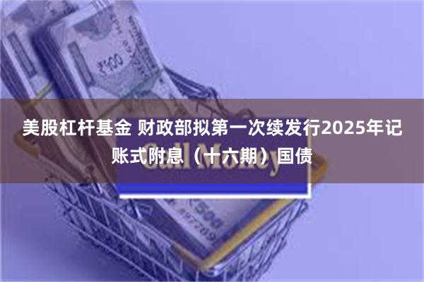 美股杠杆基金 财政部拟第一次续发行2025年记账式附息（十六期）国债