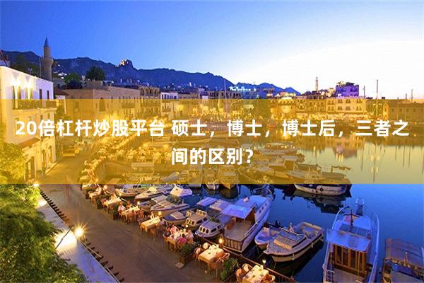 20倍杠杆炒股平台 硕士，博士，博士后，三者之间的区别？