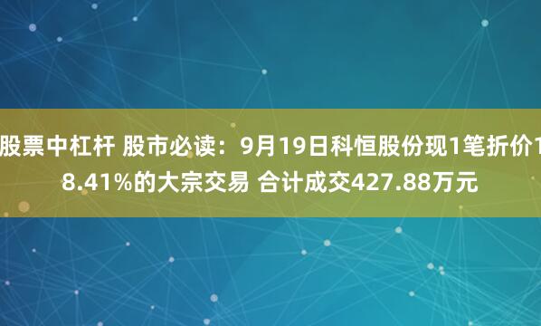 股票中杠杆 股市必读：9月19日科恒股份现1笔折价18.41%的大宗交易 合计成交427.88万元