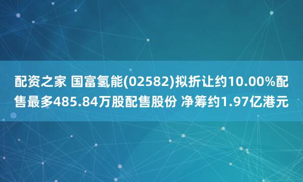 配资之家 国富氢能(02582)拟折让约10.00%配售最多485.84万股配售股份 净筹约1.97亿港元