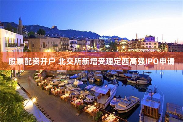 股票配资开户 北交所新增受理定西高强IPO申请