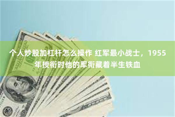 个人炒股加杠杆怎么操作 红军最小战士，1955年授衔时他的军衔藏着半生铁血