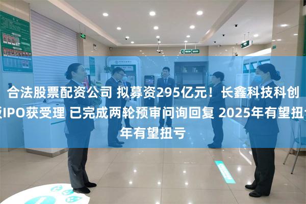 合法股票配资公司 拟募资295亿元！长鑫科技科创板IPO获受理 已完成两轮预审问询回复 2025年有望扭亏